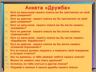 Анкета «Дружба»
1)  Кого из мальчиков нашего класса вы бы пригласили на свой
    день рождения?
2) Кого из девочек нашего класса вы бы пригласили на свой
    день рождения?
3) Кого из мальчиков нашего класса вы бы могли назвать
    «рыцарем»?
4) Кого из девочек нашего класса вы бы могли назвать
    «принцессой»?
5) Кого из мальчиков нашего класса вы бы могли назвать
    «Карабасом- Барабасом»?
6) Кого из девочек нашего класса вы бы могли назвать
    «Снежной Королевой»?
7) Кто из класса должен подумать и изменить своё поведение
    в лучшую сторону?
8) Как ты думаешь, а тебя уважают ребята нашего класса?
9) Можно ли назвать наш класс дружным?
10) Хотелось ли тебе учиться в другом классе?
11) Подумай и напиши 3 закона дружбы нашего класса.
 
