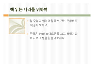 책 읽는 나라를 위하여

     ¨   월 수입의 일정액을 독서 관련 문화비로
         책정해 보세요.

     ¨   주말은 TV와 스마트폰을 끄고 책읽기와
         아나로그 생활을 즐겨보세요.
 