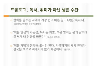 프롤로그 ; 독서, 취미가 아닌 생존 수단

¨   변화를 꿈꾸는 자에게 가장 쉽고 빠른 길, 그것은 ‘독서’다.
    - 프린센스 마법의 주문서 중에서



¨   ‘책은 인생의 가능성, 독서는 희망, 책은 열려진 문과 같으며
     독서가 내 인생을 바꿨다’ (오프라 윈프라)

¨   ‘책을 가볍게 생각해서는 안 된다. 지금까지의 세계 전체가
    결국은 책으로 지배되어 왔기 때문이다’ (볼테르)
 