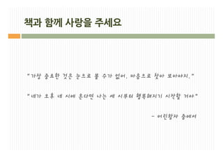 책과 함께 사랑을 주세요




“가장 중요한 것은 눈으로 볼 수가 없어. 마음으로 찾아 보아야지.”

“네가 오후 네 시에 온다면 나는 세 시부터 행복해지기 시작할 거야”

                           - 어린왕자 중에서
 