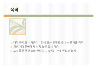목적




¨   대부분의 도서 기증이 1회성 또는 단발로 끝나는 문제를 극복
¨   학생 개개인에게 맞는 맞춤형 도서 기증
¨   도서를 통한 멘토와 멘티의 지속적인 관계 형성과 유지
 