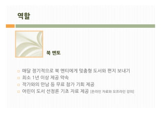 역할




           북 멘토


¨   매달 정기적으로 북 멘티에게 맞춤형 도서와 편지 보내기
¨   최소 1년 이상 제공 약속
¨   작가와의 만남 등 무료 참가 기회 제공
¨   어린이 도서 선정론 기초 자료 제공 [온라인 자료와 오프라인 강의]
 