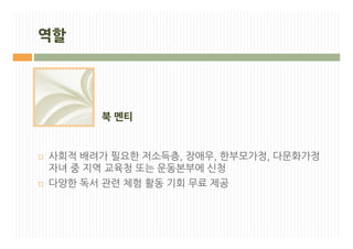 역할




          북 멘티


¨   사회적 배려가 필요한 저소득층, 장애우, 한부모가정, 다문화가정
    자녀 중 지역 교육청 또는 운동본부에 신청
¨   다양한 독서 관련 체험 활동 기회 무료 제공
 