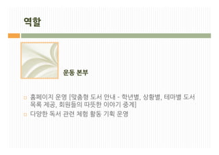 역할




           운동 본부


¨   홈페이지 운영 [맞춤형 도서 안내 – 학년별, 상황별, 테마별 도서
    목록 제공, 회원들의 따뜻한 이야기 중계]
¨   다양한 독서 관련 체험 활동 기획 운영
 