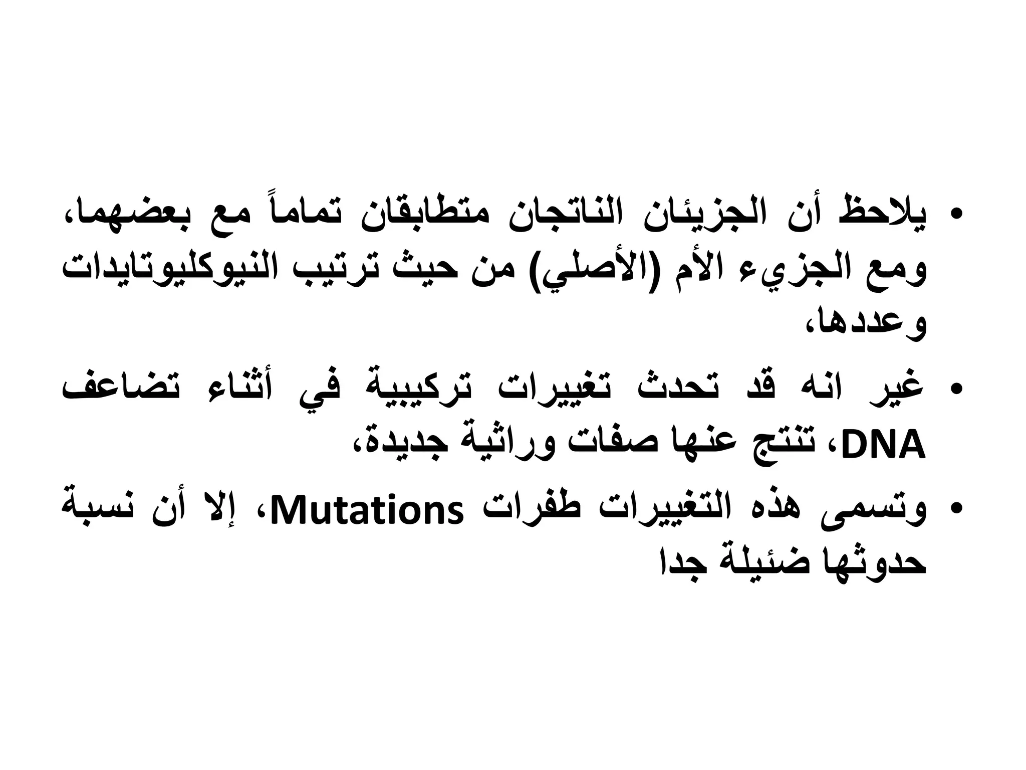 ‫• يالحظ أن الجزيئان الناتجان متطابقان تماما مع بعضهما،‬
‫ومع الجزيء األم (األصلي) من حيث ترتيب النيوكليوتايدات‬
                                              ‫وعددها،‬
‫• غير انه قد تحدث تغييرات تركيبية في أثناء تضاعف‬
                   ‫‪ ،DNA‬تنتج عنها صفات وراثية جديدة،‬
‫• وتسمى هذه التغييرات طفرات ‪ ،Mutations‬إال أن نسبة‬
                                     ‫حدوثها ضئيلة جدا‬
 