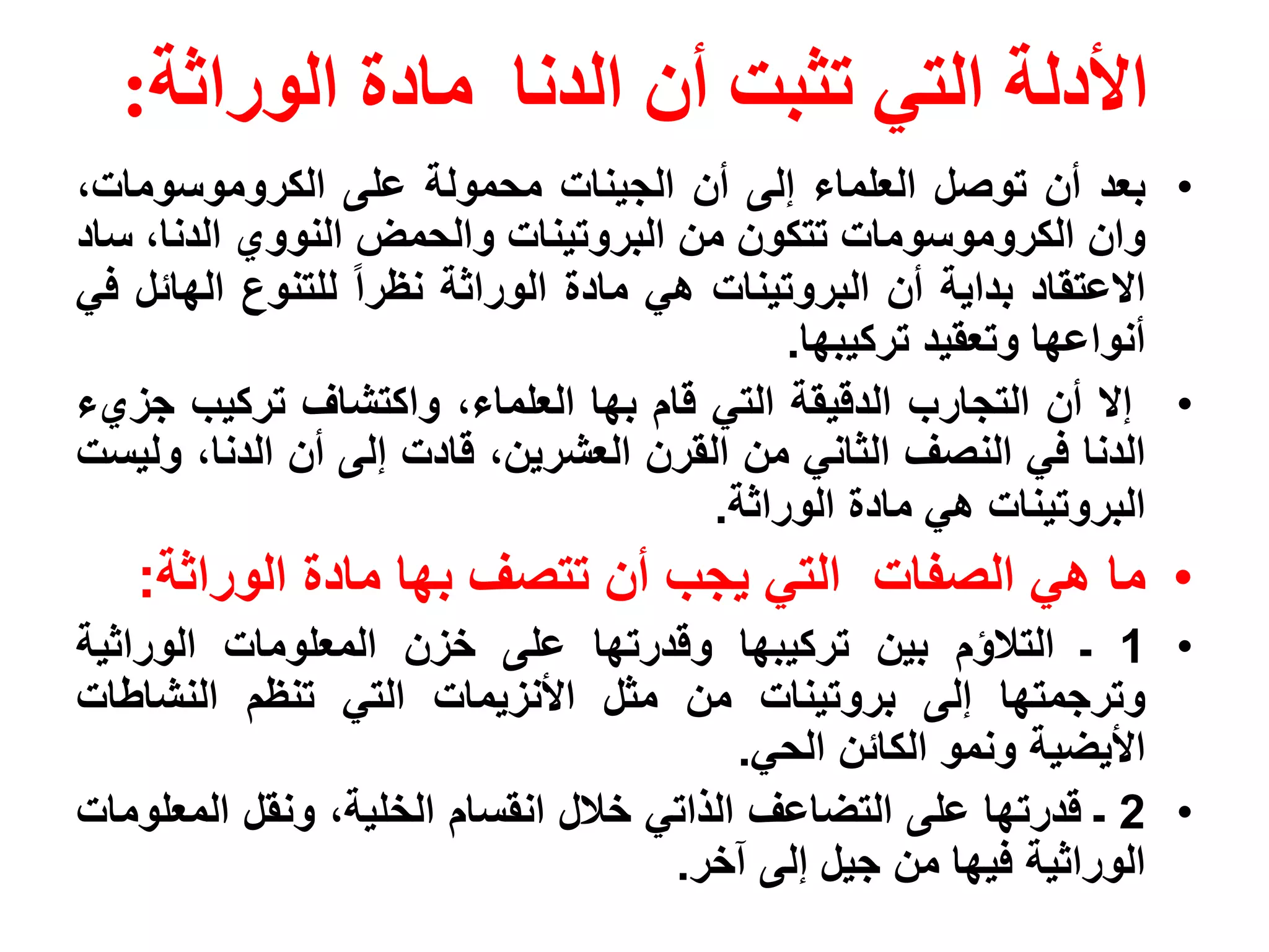 ‫األدلة التي تثبت أن الدنا مادة الوراثة:‬
‫• بعد أن توصل العلماء إلى أن الجينات محمولة على الكروموسومات،‬
‫وان الكروموسومات تتكون من البروتينات والحمض النووي الدنا، ساد‬
‫االعتقاد بداية أن البروتينات هي مادة الوراثة نظرا للتنوع الهائل في‬
                                           ‫أنواعها وتعقيد تركيبها.‬
‫• إال أن التجارب الدقيقة التي قام بها العلماء، واكتشاف تركيب جزيء‬
‫الدنا في النصف الثاني من القرن العشرين، قادت إلى أن الدنا، وليست‬
                                      ‫البروتينات هي مادة الوراثة.‬
   ‫• ما هي الصفات التي يجب أن تتصف بها مادة الوراثة:‬
‫• 1 ـ التالؤم بين تركيبها وقدرتها على خزن المعلومات الوراثية‬
‫وترجمتها إلى بروتينات من مثل األنزيمات التي تنظم النشاطات‬
                                         ‫األيضية ونمو الكائن الحي.‬
‫• 2 ـ قدرتها على التضاعف الذاتي خالل انقسام الخلية، ونقل المعلومات‬
                                    ‫الوراثية فيها من جيل إلى آخر.‬
 