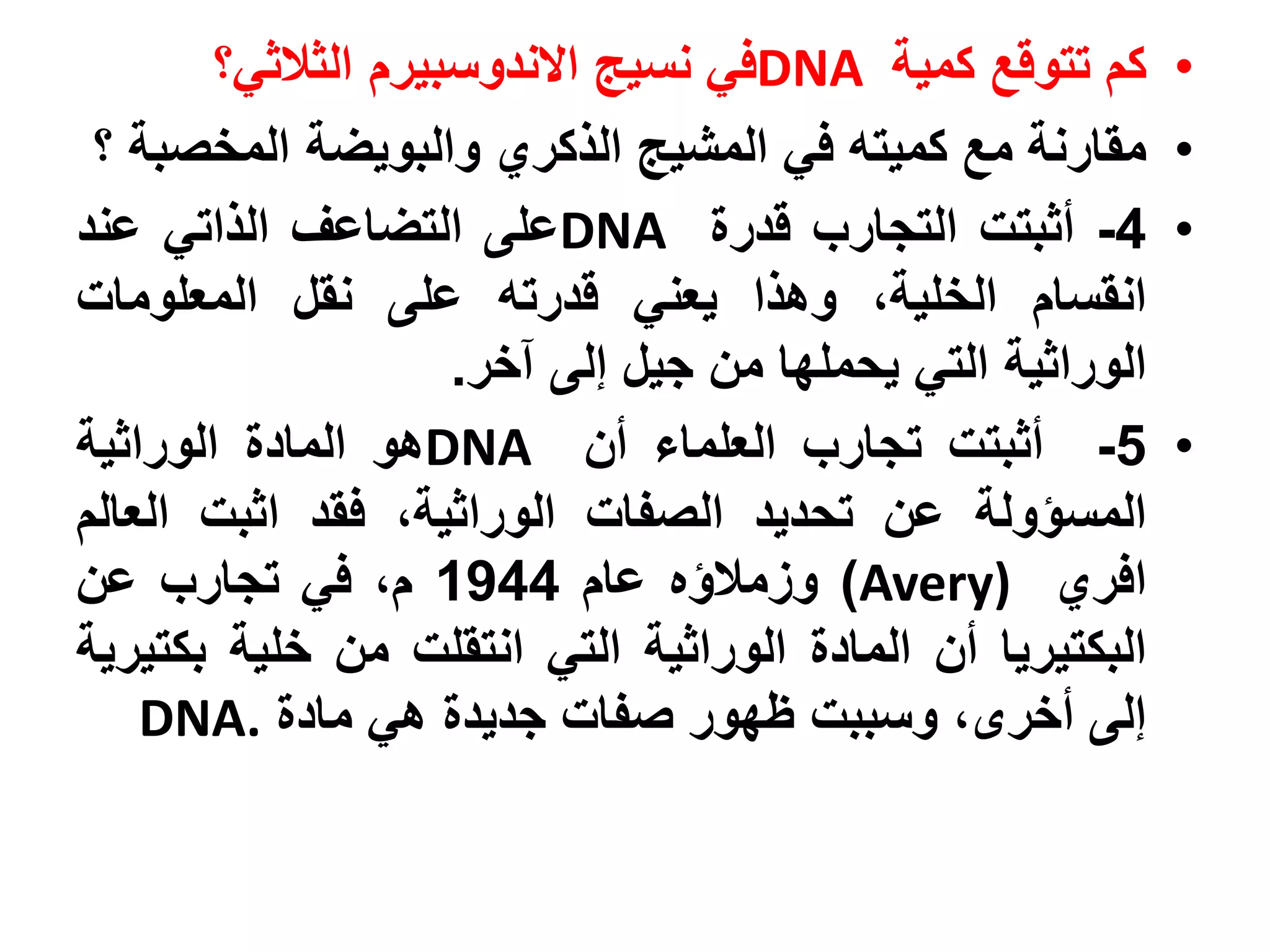 ‫كم تتوقع كمية ‪DNA‬في نسيج االندوسبيرم الثالثي؟‬       ‫•‬
 ‫مقارنة مع كميته في المشيج الذكري والبويضة المخصبة ؟‬        ‫•‬
‫4- أثبتت التجارب قدرة ‪DNA‬على التضاعف الذاتي عند‬             ‫•‬
‫انقسام الخلية، وهذا يعني قدرته على نقل المعلومات‬
                     ‫الوراثية التي يحملها من جيل إلى آخر.‬
‫5- أثبتت تجارب العلماء أن ‪DNA‬هو المادة الوراثية‬             ‫•‬
‫المسؤولة عن تحديد الصفات الوراثية، فقد اثبت العالم‬
‫افري )‪ )Avery‬وزمالؤه عام 4491 م، في تجارب عن‬
‫البكتيريا أن المادة الوراثية التي انتقلت من خلية بكتيرية‬
    ‫إلى أخرى، وسببت ظهور صفات جديدة هي مادة .‪DNA‬‬
 