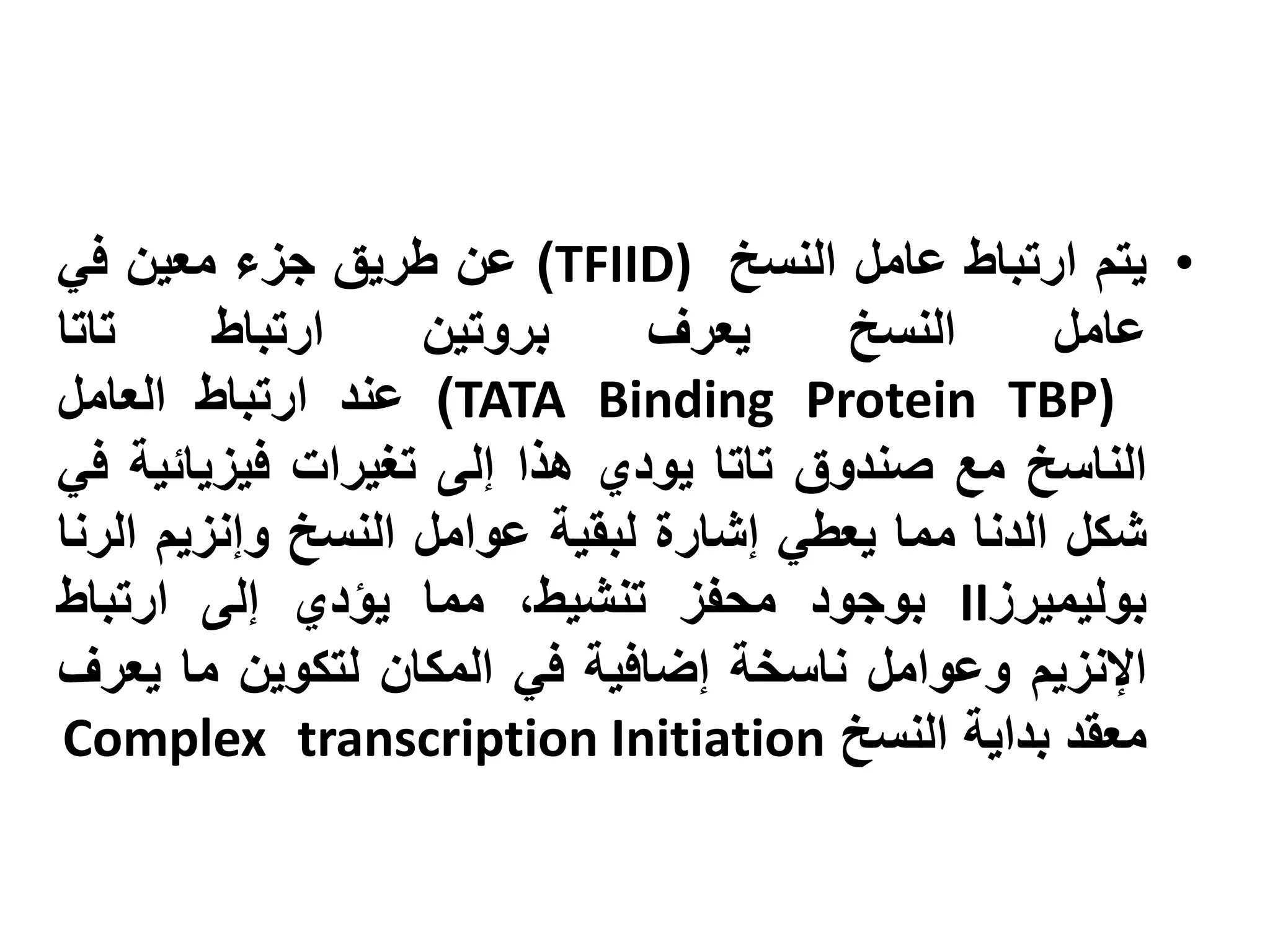 ‫• يتم ارتباط عامل النسخ )‪ )TFIID‬عن طريق جزء معين في‬
‫تاتا‬     ‫ارتباط‬    ‫بروتين‬      ‫يعرف‬    ‫النسخ‬       ‫عامل‬
‫)‪ )TATA Binding Protein TBP‬عند ارتباط العامل‬
‫الناسخ مع صندوق تاتا يودي هذا إلى تغيرات فيزيائية في‬
‫شكل الدنا مما يعطي إشارة لبقية عوامل النسخ وإنزيم الرنا‬
‫بوليميرز‪ II‬بوجود محفز تنشيط، مما يؤدي إلى ارتباط‬
‫اإلنزيم وعوامل ناسخة إضافية في المكان لتكوين ما يعرف‬
‫معقد بداية النسخ ‪Complex transcription Initiation‬‬
 