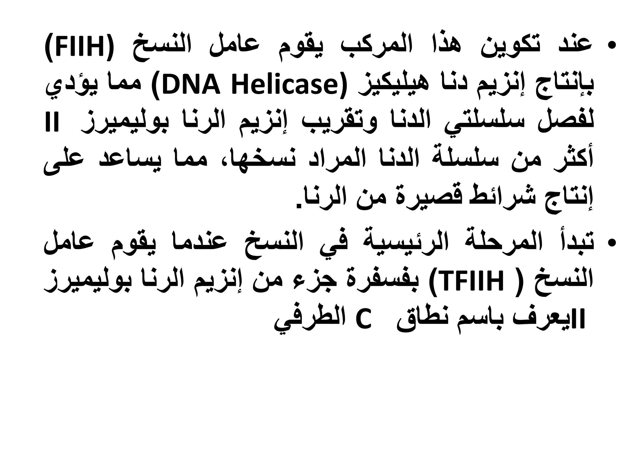 ‫• عند تكوين هذا المركب يقوم عامل النسخ )‪)FIIH‬‬
‫بإنتاج إنزيم دنا هيليكيز )‪ )DNA Helicase‬مما يؤدي‬
‫لفصل سلسلتي الدنا وتقريب إنزيم الرنا بوليميرز ‪II‬‬
‫أكثر من سلسلة الدنا المراد نسخها، مما يساعد على‬
                        ‫إنتاج شرائط قصيرة من الرنا.‬
‫• تبدأ المرحلة الرئيسية في النسخ عندما يقوم عامل‬
‫النسخ ( ‪ )TFIIH‬بفسفرة جزء من إنزيم الرنا بوليميرز‬
                      ‫‪II‬يعرف باسم نطاق ‪ C‬الطرفي‬
 