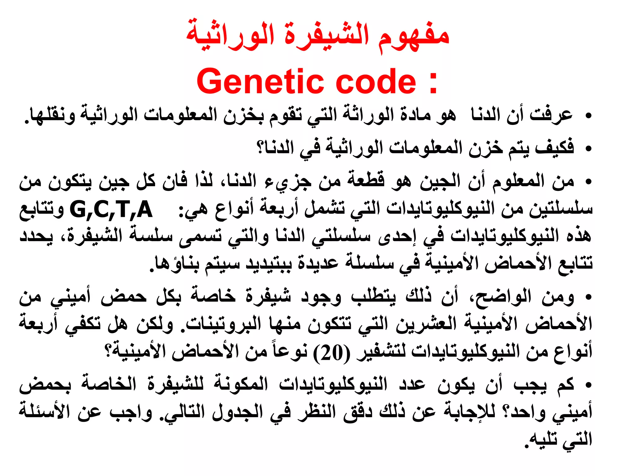 ‫مفهوم الشيفرة الوراثية‬
                       ‫: ‪Genetic code‬‬
 ‫• عرفت أن الدنا هو مادة الوراثة التي تقوم بخزن المعلومات الوراثية ونقلها.‬
                                 ‫• فكيف يتم خزن المعلومات الوراثية في الدنا؟‬
‫• من المعلوم أن الجين هو قطعة من جزيء الدنا، لذا فان كل جين يتكون من‬
‫سلسلتين من النيوكليوتايدات التي تشمل أربعة أنواع هي: ‪ G,C,T,A‬وتتابع‬
‫هذه النيوكليوتايدات في إحدى سلسلتي الدنا والتي تسمى سلسة الشيفرة، يحدد‬
                  ‫تتابع األحماض األمينية في سلسلة عديدة ببتيديد سيتم بناؤها.‬
‫• ومن الواضح، أن ذلك يتطلب وجود شيفرة خاصة بكل حمض أميني من‬
‫األحماض األمينية العشرين التي تتكون منها البروتينات. ولكن هل تكفي أربعة‬
            ‫أنواع من النيوكليوتايدات لتشفير (02) نوعا من األحماض األمينية؟‬
‫• كم يجب أن يكون عدد النيوكليوتايدات المكونة للشيفرة الخاصة بحمض‬
‫أميني واحد؟ لإلجابة عن ذلك دقق النظر في الجدول التالي. واجب عن األسئلة‬
                                                                    ‫التي تليه.‬
 