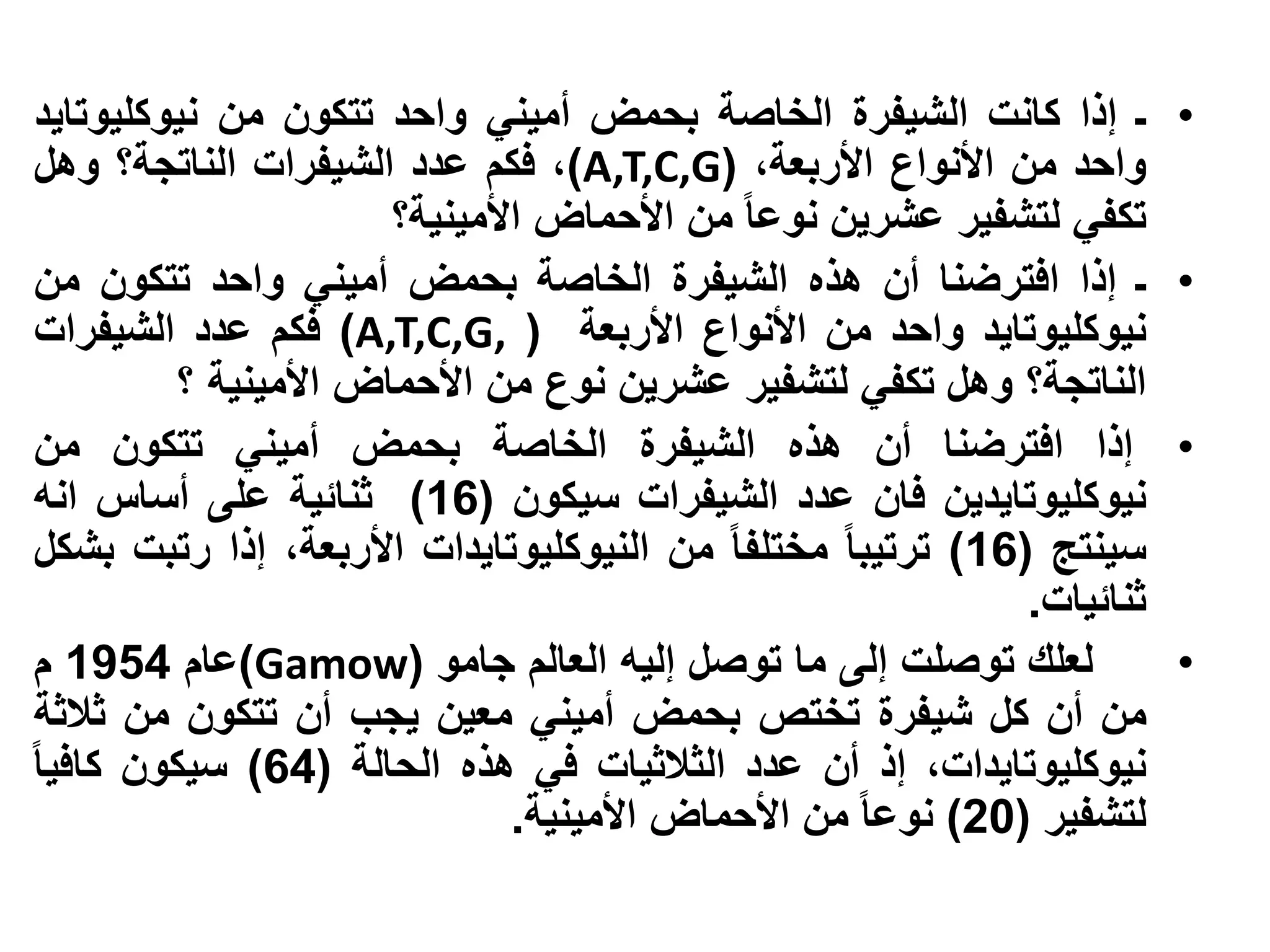 ‫ـ إذا كانت الشيفرة الخاصة بحمض أميني واحد تتكون من نيوكليوتايد‬         ‫•‬
‫واحد من األنواع األربعة، (‪ ،)A,T,C,G‬فكم عدد الشيفرات الناتجة؟ وهل‬
                      ‫تكفي لتشفير عشرين نوعا من األحماض األمينية؟‬
‫ـ إذا افترضنا أن هذه الشيفرة الخاصة بحمض أميني واحد تتكون من‬           ‫•‬
‫نيوكليوتايد واحد من األنواع األربعة ( ,‪ )A,T,C,G‬فكم عدد الشيفرات‬
         ‫الناتجة؟ وهل تكفي لتشفير عشرين نوع من األحماض األمينية ؟‬
‫إذا افترضنا أن هذه الشيفرة الخاصة بحمض أميني تتكون من‬                  ‫•‬
‫نيوكليوتايدين فان عدد الشيفرات سيكون (61) ثنائية على أساس انه‬
‫سينتج (61) ترتيبا مختلفا من النيوكليوتايدات األربعة، إذا رتبت بشكل‬
                                                            ‫ثنائيات.‬
‫لعلك توصلت إلى ما توصل إليه العالم جامو (‪)Gamow‬عام 4591 م‬              ‫•‬
‫من أن كل شيفرة تختص بحمض أميني معين يجب أن تتكون من ثالثة‬
‫نيوكليوتايدات، إذ أن عدد الثالثيات في هذه الحالة (46) سيكون كافيا‬
                              ‫لتشفير (02) نوعا من األحماض األمينية.‬
 