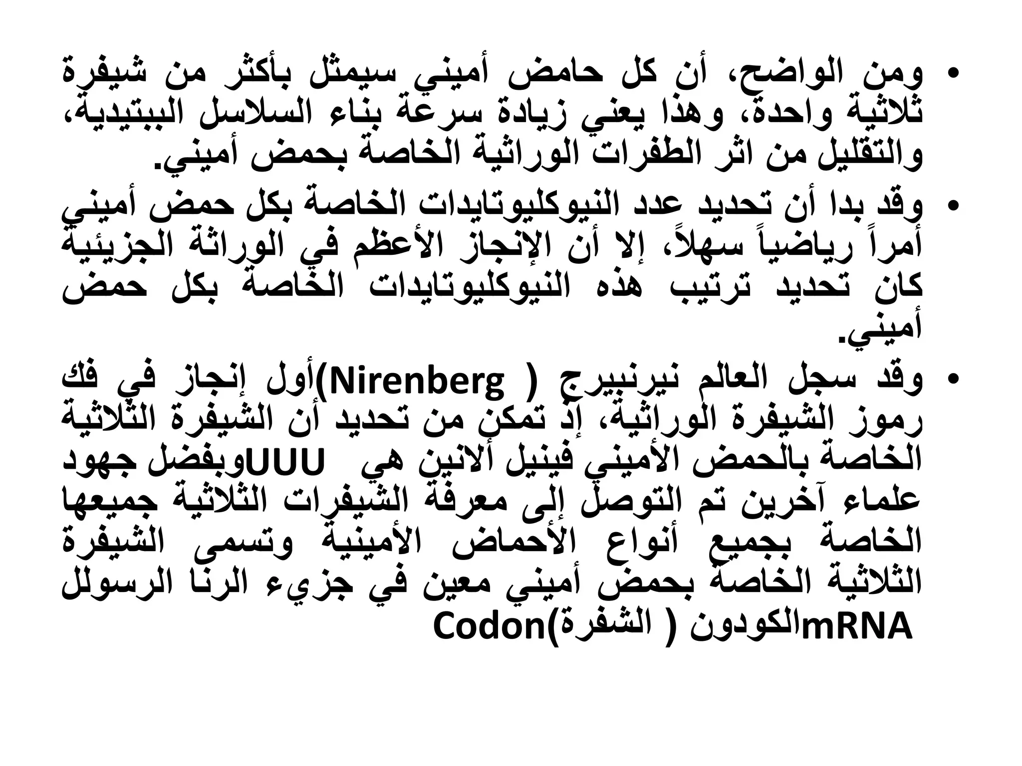 ‫• ومن الواضح، أن كل حامض أميني سيمثل بأكثر من شيفرة‬
‫ثالثية واحدة، وهذا يعني زيادة سرعة بناء السالسل الببتيدية،‬
        ‫والتقليل من اثر الطفرات الوراثية الخاصة بحمض أميني.‬
‫• وقد بدا أن تحديد عدد النيوكليوتايدات الخاصة بكل حمض أميني‬
‫أمرا رياضيا سهال، إال أن اإلنجاز األعظم في الوراثة الجزيئية‬
‫كان تحديد ترتيب هذه النيوكليوتايدات الخاصة بكل حمض‬
                                                      ‫أميني.‬
‫• وقد سجل العالم نيرنبيرج ( ‪)Nirenberg‬أول إنجاز في فك‬
‫رموز الشيفرة الوراثية، إذ تمكن من تحديد أن الشيفرة الثالثية‬
‫الخاصة بالحمض األميني فينيل أالنين هي ‪UUU‬وبفضل جهود‬
‫علماء آخرين تم التوصل إلى معرفة الشيفرات الثالثية جميعها‬
‫الخاصة بجميع أنواع األحماض األمينية وتسمى الشيفرة‬
‫الثالثية الخاصة بحمض أميني معين في جزيء الرنا الرسولل‬
                          ‫‪mRNA‬الكودون ( الشفرة)‪Codon‬‬
 