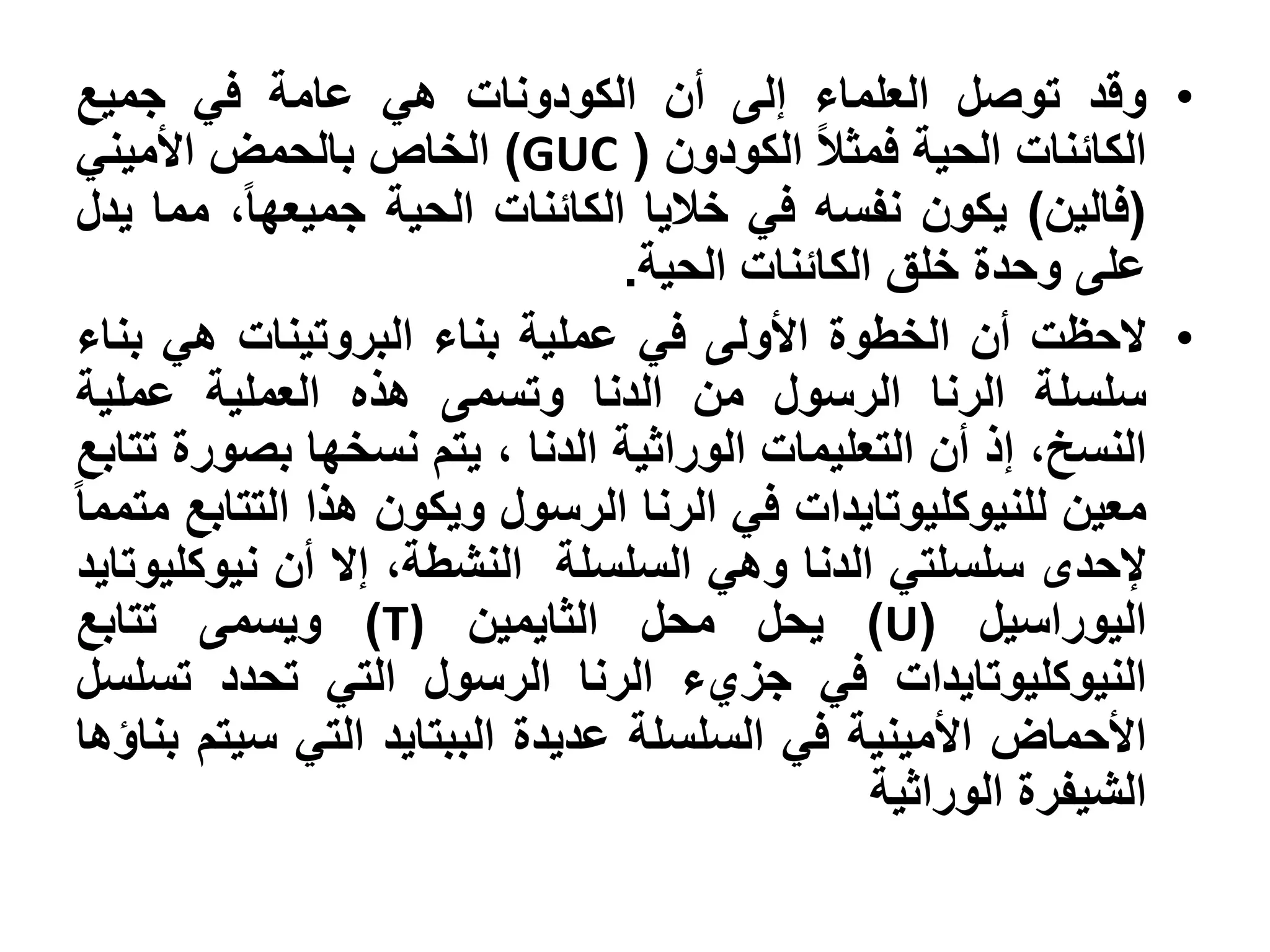 ‫• وقد توصل العلماء إلى أن الكودونات هي عامة في جميع‬
‫الكائنات الحية فمثال الكودون ( ‪ )GUC‬الخاص بالحمض األميني‬
‫(فالين) يكون نفسه في خاليا الكائنات الحية جميعها، مما يدل‬
                                ‫على وحدة خلق الكائنات الحية.‬
‫• الحظت أن الخطوة األولى في عملية بناء البروتينات هي بناء‬
‫سلسلة الرنا الرسول من الدنا وتسمى هذه العملية عملية‬
‫النسخ، إذ أن التعليمات الوراثية الدنا ، يتم نسخها بصورة تتابع‬
‫معين للنيوكليوتايدات في الرنا الرسول ويكون هذا التتابع متمما‬
‫إلحدى سلسلتي الدنا وهي السلسلة النشطة، إال أن نيوكليوتايد‬
‫اليوراسيل (‪ )U‬يحل محل الثايمين )‪ )T‬ويسمى تتابع‬
‫النيوكليوتايدات في جزيء الرنا الرسول التي تحدد تسلسل‬
‫األحماض األمينية في السلسلة عديدة الببتايد التي سيتم بناؤها‬
                                               ‫الشيفرة الوراثية‬
 