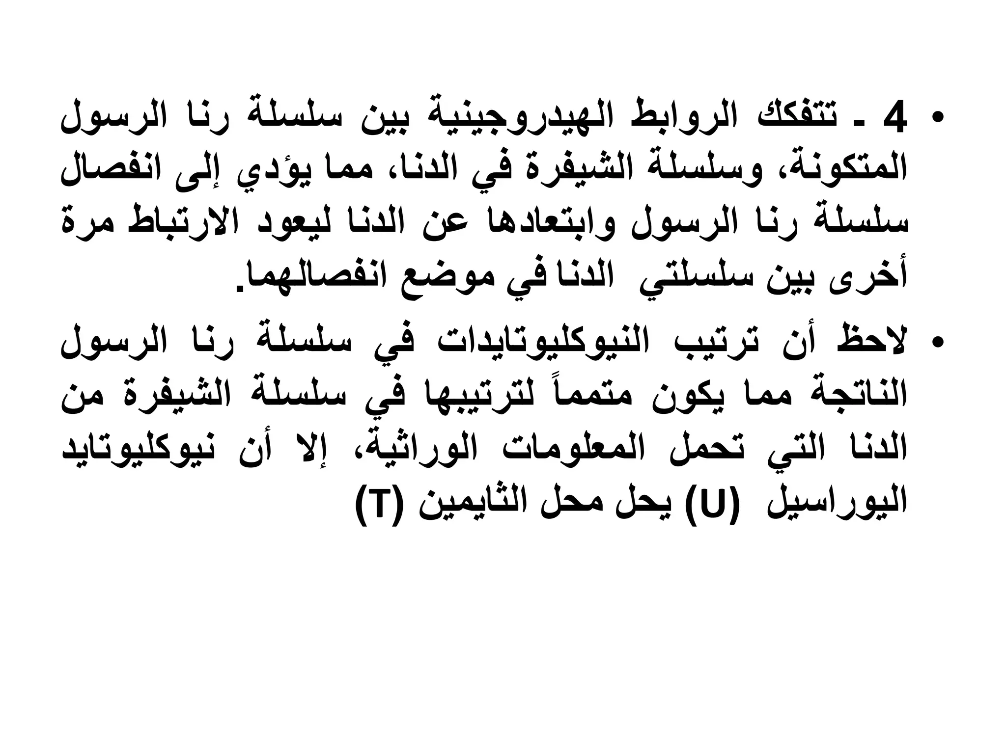 ‫• 4 ـ تتفكك الروابط الهيدروجينية بين سلسلة رنا الرسول‬
‫المتكونة، وسلسلة الشيفرة في الدنا، مما يؤدي إلى انفصال‬
‫سلسلة رنا الرسول وابتعادها عن الدنا ليعود االرتباط مرة‬
            ‫أخرى بين سلسلتي الدنا في موضع انفصالهما.‬
‫• الحظ أن ترتيب النيوكليوتايدات في سلسلة رنا الرسول‬
‫الناتجة مما يكون متمما لترتيبها في سلسلة الشيفرة من‬
‫الدنا التي تحمل المعلومات الوراثية، إال أن نيوكليوتايد‬
                    ‫اليوراسيل )‪ )U‬يحل محل الثايمين (‪)T‬‬
 