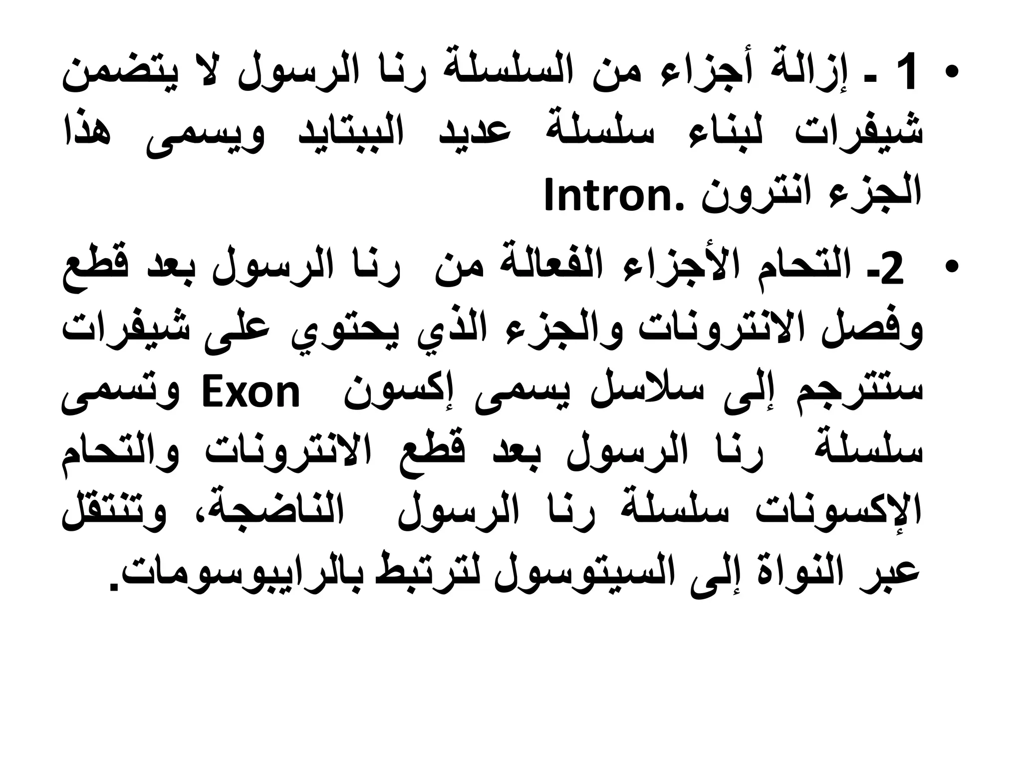 ‫• 1 ـ إزالة أجزاء من السلسلة رنا الرسول ال يتضمن‬
‫شيفرات لبناء سلسلة عديد الببتايد ويسمى هذا‬
                           ‫الجزء انترون .‪Intron‬‬
‫• 2ـ التحام األجزاء الفعالة من رنا الرسول بعد قطع‬
‫وفصل االنترونات والجزء الذي يحتوي على شيفرات‬
‫ستترجم إلى سالسل يسمى إكسون ‪ Exon‬وتسمى‬
‫سلسلة رنا الرسول بعد قطع االنترونات والتحام‬
‫اإلكسونات سلسلة رنا الرسول الناضجة، وتنتقل‬
   ‫عبر النواة إلى السيتوسول لترتبط بالرايبوسومات.‬
 