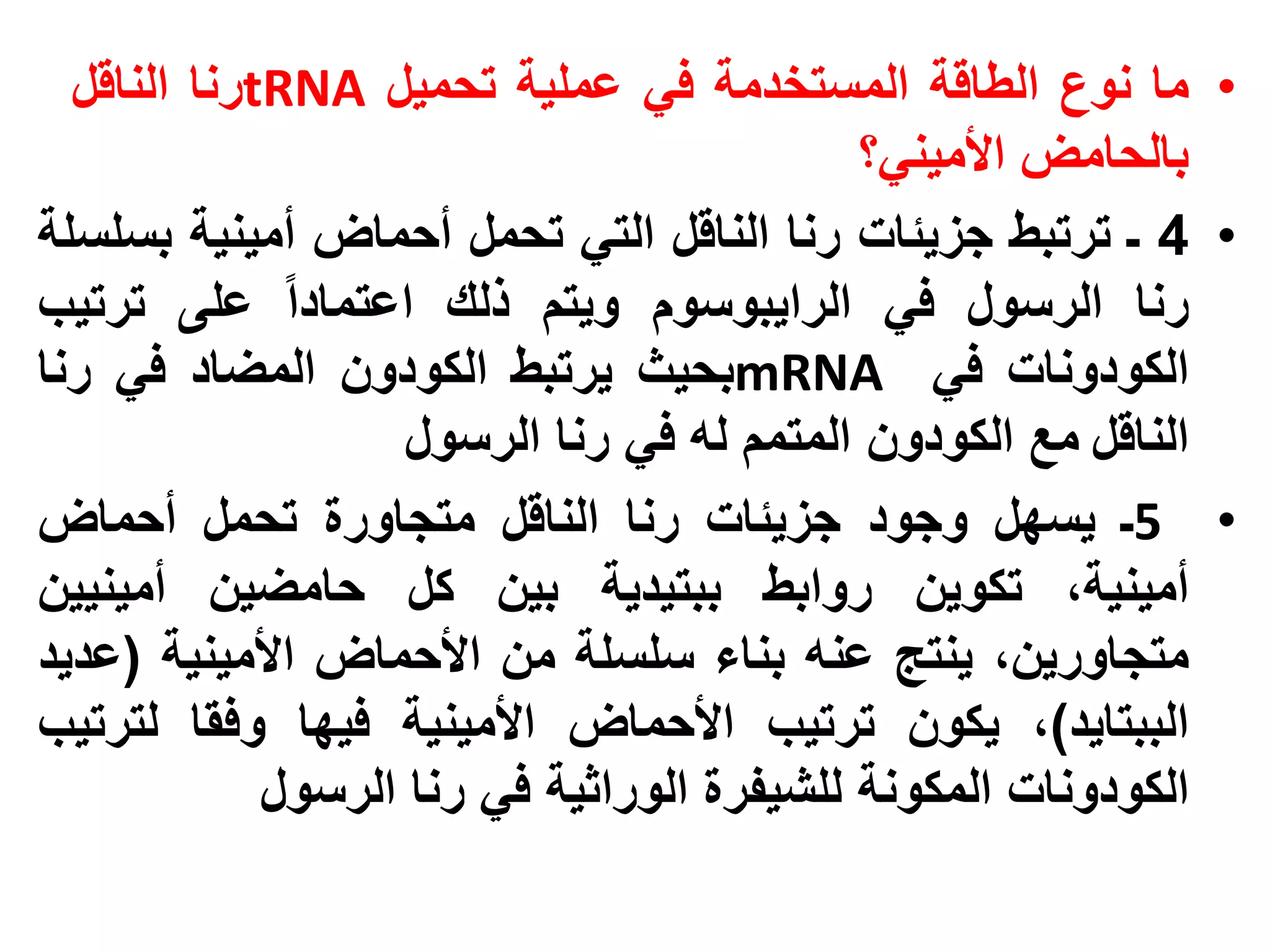 ‫• ما نوع الطاقة المستخدمة في عملية تحميل ‪tRNA‬رنا الناقل‬
                                            ‫بالحامض األميني؟‬
‫• 4 ـ ترتبط جزيئات رنا الناقل التي تحمل أحماض أمينية بسلسلة‬
‫رنا الرسول في الرايبوسوم ويتم ذلك اعتمادا على ترتيب‬
‫الكودونات في ‪mRNA‬بحيث يرتبط الكودون المضاد في رنا‬
                    ‫الناقل مع الكودون المتمم له في رنا الرسول‬
‫• 5ـ يسهل وجود جزيئات رنا الناقل متجاورة تحمل أحماض‬
‫أمينية، تكوين روابط ببتيدية بين كل حامضين أمينيين‬
‫متجاورين، ينتج عنه بناء سلسلة من األحماض األمينية (عديد‬
‫الببتايد)، يكون ترتيب األحماض األمينية فيها وفقا لترتيب‬
             ‫الكودونات المكونة للشيفرة الوراثية في رنا الرسول‬
 