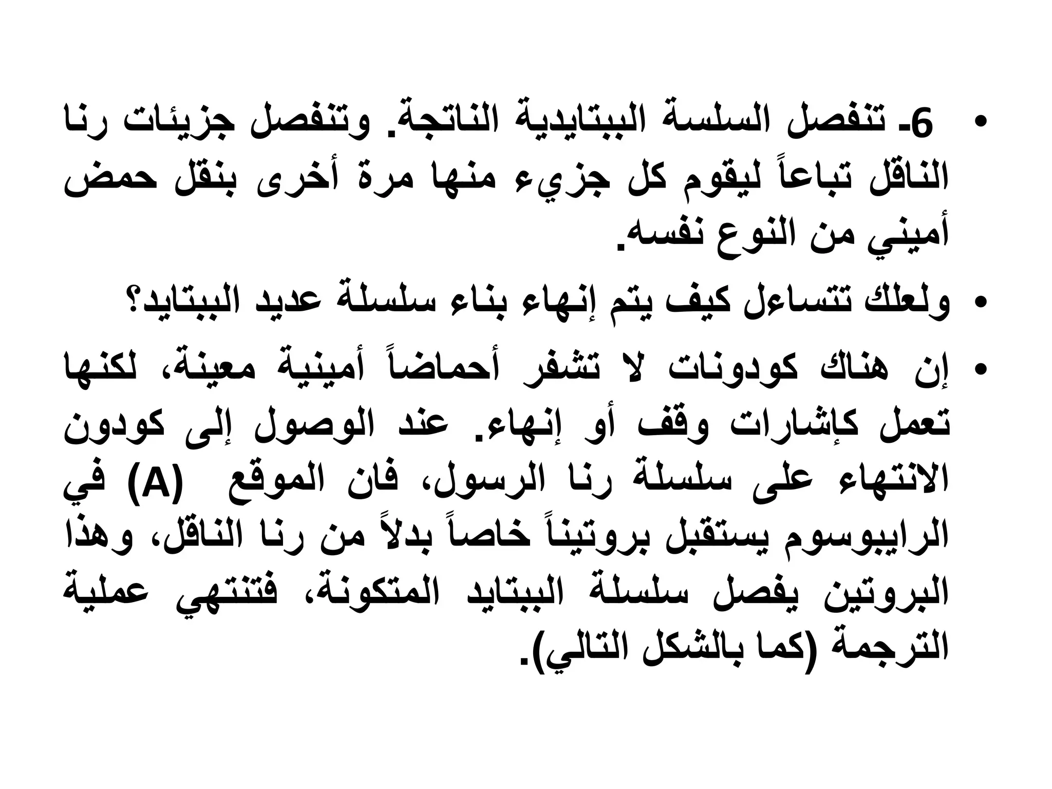 ‫• 6ـ تنفصل السلسة الببتايدية الناتجة. وتنفصل جزيئات رنا‬
‫الناقل تباعا ليقوم كل جزيء منها مرة أخرى بنقل حمض‬
                                     ‫أميني من النوع نفسه.‬
    ‫• ولعلك تتساءل كيف يتم إنهاء بناء سلسلة عديد الببتايد؟‬
‫• إن هناك كودونات ال تشفر أحماضا أمينية معينة، لكنها‬
‫تعمل كإشارات وقف أو إنهاء. عند الوصول إلى كودون‬
‫االنتهاء على سلسلة رنا الرسول، فان الموقع )‪ )A‬في‬
‫الرايبوسوم يستقبل بروتينا خاصا بدال من رنا الناقل، وهذا‬
‫البروتين يفصل سلسلة الببتايد المتكونة، فتنتهي عملية‬
                              ‫الترجمة (كما بالشكل التالي).‬
 