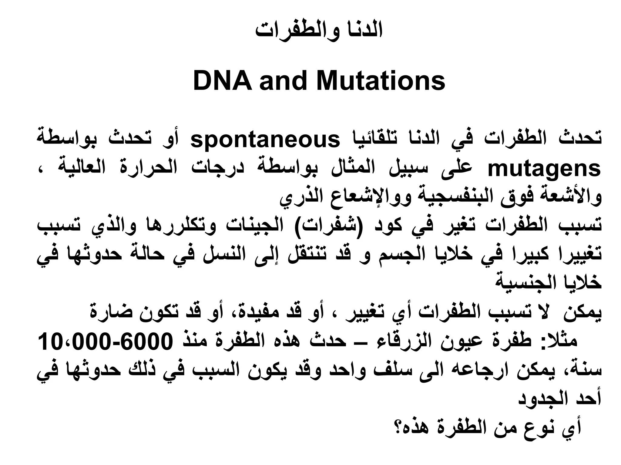 ‫الدنا والطفرات‬
                  ‫‪DNA and Mutations‬‬

‫تحدث الطفرات في الدنا تلقائيا ‪ spontaneous‬أو تحدث بواسطة‬
‫‪ mutagens‬على سبيل المثال بواسطة درجات الحرارة العالية ،‬
                            ‫واألشعة فوق البنفسجية وواإلشعاع الذري‬
‫تسبب الطفرات تغير في كود (شفرات) الجينات وتكلررها والذي تسبب‬
‫تغييرا كبيرا في خاليا الجسم و قد تنتقل إلى النسل في حالة حدوثها في‬
                                                       ‫خاليا الجنسية‬
      ‫يمكن ال تسبب الطفرات أي تغيير ، أو قد مفيدة، أو قد تكون ضارة‬
‫مثال: طفرة عيون الزرقاء – حدث هذه الطفرة منذ 0006-000،01‬
‫سنة، يمكن ارجاعه الى سلف واحد وقد يكون السبب في ذلك حدوثها في‬
                                                         ‫أحد الجدود‬
                                           ‫أي نوع من الطفرة هذه؟‬
 