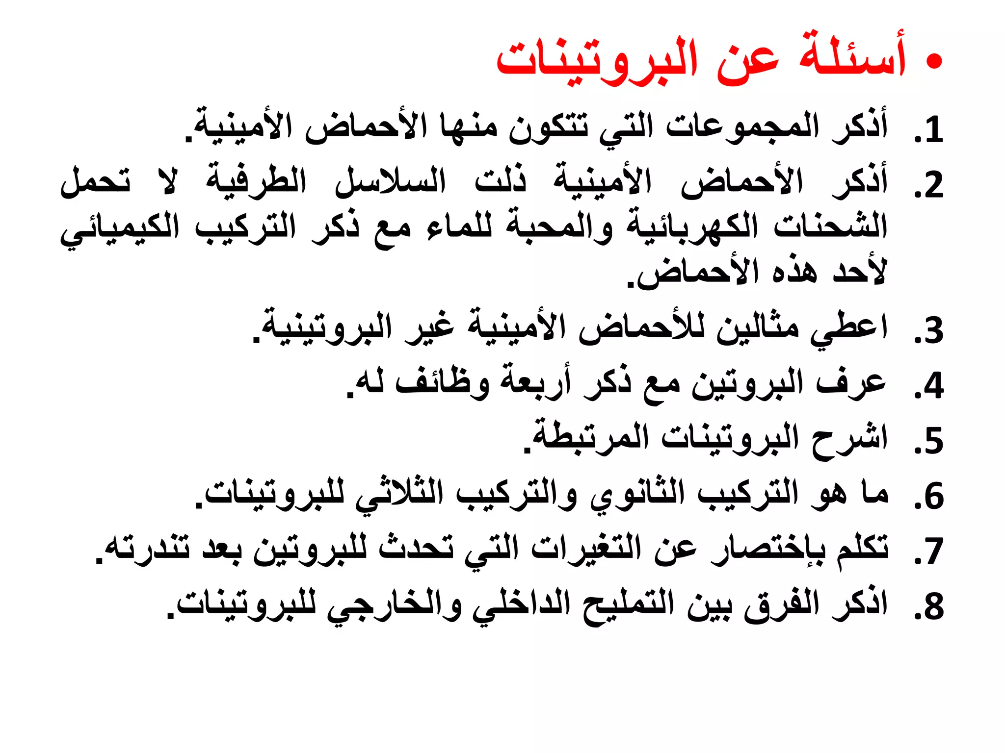 ‫• أسئلة عن البروتينات‬
         ‫أذكر المجموعات التي تتكون منها األحماض األمينية.‬      ‫1.‬
‫أذكر األحماض األمينية ذلت السالسل الطرفية ال تحمل‬              ‫2.‬
‫الشحنات الكهربائية والمحبة للماء مع ذكر التركيب الكيميائي‬
                                         ‫ألحد هذه األحماض.‬
              ‫اعطي مثالين لألحماض األمينية غير البروتينية.‬     ‫3.‬
                     ‫عرف البروتين مع ذكر أربعة وظائف له.‬       ‫4.‬
                                  ‫اشرح البروتينات المرتبطة.‬    ‫5.‬
          ‫ما هو التركيب الثانوي والتركيب الثالثي للبروتينات.‬   ‫6.‬
  ‫تكلم بإختصار عن التغيرات التي تحدث للبروتين بعد تندرته.‬      ‫7.‬
       ‫اذكر الفرق بين التمليح الداخلي والخارجي للبروتينات.‬     ‫8.‬
 