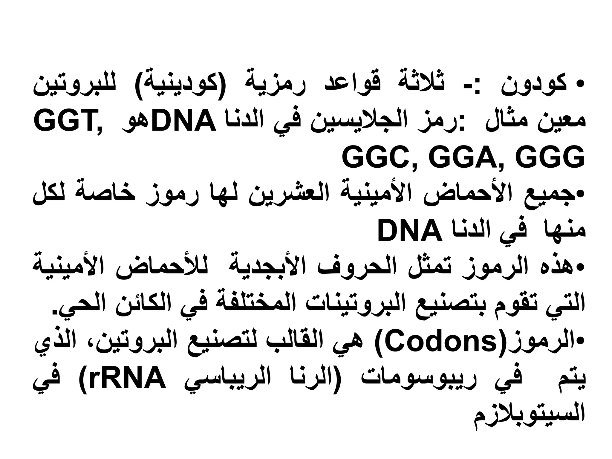‫• كودون :- ثالثة قواعد رمزية (كودينية) للبروتين‬
‫معين مثال :رمز الجاليسين في الدنا ‪DNA‬هو ,‪GGT‬‬
                              ‫‪GGC, GGA, GGG‬‬
‫•جميع األحماض األمينية العشرين لها رموز خاصة لكل‬
                                 ‫منها في الدنا ‪DNA‬‬
‫•هذه الرموز تمثل الحروف األبجدية لألحماض األمينية‬
  ‫التي تقوم بتصنيع البروتينات المختلفة في الكائن الحي.‬
‫•الرموز(‪ )Codons‬هي القالب لتصنيع البروتين، الذي‬
‫يتم في ريبوسومات (الرنا الريباسي ‪ )rRNA‬في‬
                                           ‫السيتوبالزم‬
 