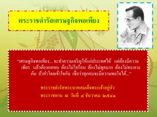 พระราชดารัสเศรษฐกิจพอเพียง



“เศรษฐกิจพอเพียง... จะทาความเจริ ญให้แก่ประเทศได้ แต่ตองมีความ
                                                      ้
  เพียร แล้วต้องอดทน ต้องไม่ใจร้อน ต้องไม่พดมาก ต้องไม่ทะเลาะ
                                               ู
       กัน ถ้าทาโดยเข้าใจกัน เชื่อว่าทุกคนจะมีความพอใจได้...”

                                            ่ ั
           พระราชดารัสพระบาทสมเด็จพระเจ้าอยูหว
           พระราชทาน ณ วันที่ ๔ ธันวาคม ๒๕๔๑
 
