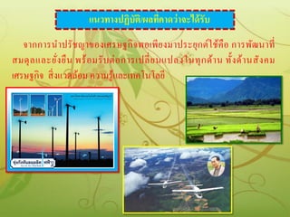 แนวทางปฏิบัติ/ผลทีคาดว่าจะได้ รับ
                                          ่
   จากการนาปรั ช ญาของเศรษฐกิ จพอเพีย งมาประยุกต์ใช้คือ การพัฒนาที่
สมดุ ล และยัง ยื น พร้ อ มรั บ ต่ อ การเปลี่ ย นแปลงในทุ ก ด้า น ทั้ง ด้า นสั ง คม
              ่
เศรษฐกิจ สิ่ งแวดล้อม ความรู้และเทคโนโลยี
 