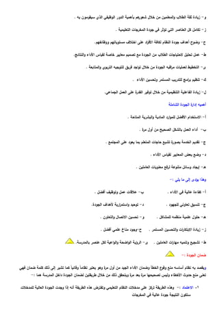‫هم بأهمية الدور الوظيفي الذي سيقومون به .‬‫و- زيادة ثقة الطالب والمعلمين من خالل شعور‬

                                                             ‫ز- تكامل كل العناصر التي تؤثر في جودة المخرجات التعليمية .‬

                                               ‫ح- وضوح أهداف جودة النظام لكافة األف اد على اختالف مستوياتهم ووظائفهم.‬
                                                                               ‫ر‬

                                  ‫ط- عمل تحليل الحتياجات الطالب من الجودة مع تصميم معايير خاصة لقياس األداء والنتائج.‬

                                          ‫ى- التخطيط لعمليات م اقبه الجودة من خالل تواجد فريق للتوجيه التربوي والمتابعة .‬
                                                                                                   ‫ر‬

                                                                        ‫ك- تنظيم ب امج للتدريب المستمر وتحسين األداء .‬
                                                                                                          ‫ر‬

                                                      ‫ة على العمل الجماعي.‬
                                                                         ‫ل- زيادة الفاعلية التنظيمية من خالل توفير القدر‬

                                                                                                 ‫أهميه ة الجودة الشاملة‬
                                                                                                                ‫إدار‬

                                                                     ‫أ- االستخدام األفضل للموارد المادية والبشرية المتاحة .‬

                                                                             ‫ب- أداء العمل بالشكل الصحيح من أول ة .‬
                                                                               ‫مر‬

                                                      ‫ة تشبع حاجات المتعلم بما يعود على المجتمع .‬
                                                                                                ‫ج- تقديم الخدمة بصور‬

                                                                                    ‫د- وضع بعض المعايير لقياس األداء .‬

                                                                          ‫هـ- إيجاد وسائل متنوعة لرفع معنويات العاملين .‬

                                                                                                  ‫وهذا يؤدى إلى ما يلي :-‬

                                               ‫ب- عالقات عمل وتوظيف أفضل .‬                      ‫أ- كفاءة عالية في األداء .‬

                                             ‫د- توحيد واستم ارية ألهداف الجودة.‬
                                                               ‫ر‬                               ‫ج- تنسيق تعاوني للجهود .‬

                                                   ‫و- تحسين االتصال والتعاون .‬          ‫هـ- حلول علمية منظمه للمشاكل .‬

                                                   ‫ح-وجود مناخ علمي أفضل .‬         ‫ز- زيادة االبتكا ات والتحسين المستمر .‬
                                                                                                       ‫ر‬

                                   ‫ى- الرؤية الواضحة والواعية لكل عنصر بالمدرسة.‬      ‫ط- تشجيع وتنميه مها ات العاملين .‬
                                                                                                  ‫ر‬

                                                                                                          ‫ضمان الجودة :-‬

‫ويقصد به نظام أساسه منع ع الخطأ وضمان األداء الجيد من أول ة وهو يعتبر نظاماً وقائياً كما تشير إلى ذلك كلمة ضمان فهي‬
                                                        ‫مر‬                                 ‫وقو‬
       ‫تعنى منع حدوث األخطاء وليس تصحيحها ة بعد ة ويتحقق ذلك من خالل طريقتين لضمان الجودة داخل المدرسة هما :-‬
                                                                   ‫مر‬    ‫مر‬

‫1- االعتماد :- وهذه الطريقة تركز على مدخالت النظام التعليمي وتفترض هذه الطريقة أنه إذا وجدت الجودة العالية للمدخالت‬
                                                                        ‫ستكون النتيجة جودة عالية في المخرجات‬
 