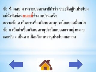 ข้อ 4 ตอบ ค เพราะบอกเวลามีคาว่า ขณะที่อยูใ่ นประโยค
แม่น่ังพักผ่อนขณะที่ทางานบ้านเสร็จ
เพราะข้อ ก เป็นการเชื่อมวิเศษณานุ ประโยคบอกเงื่อนไข
ข้อ ข เป็นคาเชื่อมวิเศษณานุ ประโยคบอกความมุงหมาย
                                            ่
และข้อ ง เป็นการเชื่อมวิเศษณานุ ประโยคบอกผล
 