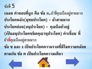 ข้อที่ 5
เฉลย คาตอบที่ถก คือ ข้อ ก.ผ้าที่คุณถืออยูสวยมาก
                  ู                      ่
ประโยคหลัก(มุขยประโยค) - ผ้าสวยมาก
ประโยคย่อย(อนุประโยค) - คุณถือผ้าอยู่
(เป็ นอนุประโยคชนิ ดคุณานุประโยค) คาเชื่อม ที่
ผ้าที่คุณถืออยูสวยมาก
               ่
ข้อ ข และ ง เป็ นประโยคความรวมที่มีใจความคล้อย
ตามกัน ข้อ ค เป็ นประโยคความเดียว
 