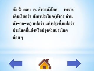 ข้อ 6 ตอบ ค. สังกรสังโยค เพราะ
เดิมเรียกว่า สังกรประโยค(สังกร อ่าน
สัง-กอ-ระ) แปลว่า แต่งปรุงซึ่งแปลว่า
ประโบคที่แต่งหรือปรุงด้วยประโยค
ย่อยๆ
 