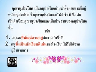 คุณานุประโยค เป็ นอนุ ประโยคทาหน้าที่ขยายนามที่อยู ่
 หน้าอนุ ประโยค ซึ่งคุณานุ ประโยคจะใช้คาว่า ที่ ซึ่ง อัน
 เป็ นคาเชื่อมคุณานุ ประโยคและเป็ นประธานของอนุ ประโยค
 นั้น
                             เช่น
1. กางเกงที่พฒน์สวมอยู่ตดจากผ้าเนื้ อดี
                ั            ั
2. ดนุ ซ่ึงเป็ นนักเรียนดีเด่นของโรงเรียนได้รับโล่จาก
     ผูอานวยการ
       ้
 