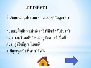 แบบทดสอบ
1.วิเศษณานุ ประโยค บอกเวลาข้อใดถูกต้อง

ก.ขณะที่มุนินทน์กาลังมาถึงวิกจก็กลับไปแล้ว
                                  ิ
ข.กางเกงที่เจสสิกาสวมอยูตดจากผ้าเนื้ อดี
                      ้        ่ั
ค.แม่ภูมิใจที่ลูกเป็นคนดี
ง.ที่คุณพูดเป็นเรื่ องเข้าใจผิด
 