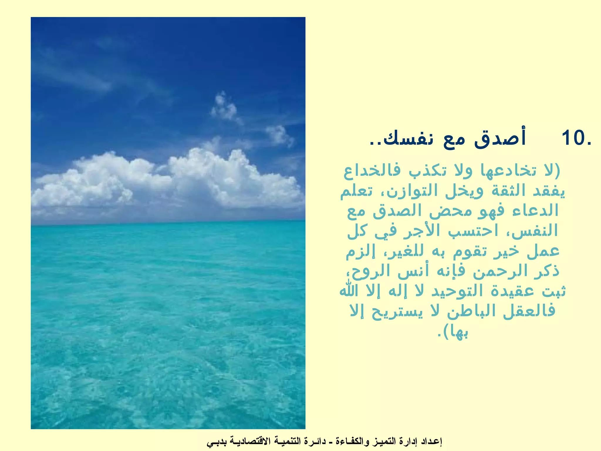 ‫أصدق مع نفسك..‬          ‫.01‬
                                     ‫)ل تخادعها ول تكذب فالخداع‬
                                     ‫يفقد الثقة ويخل التوازن، تعلم‬
                                      ‫الدعاء فهو محض الصدق مع‬
                                      ‫النفس، ايحتسب الجر في كل‬
                                     ‫عمل خير تقوم به للغير، إلزم‬
                                     ‫ذكر الريحمن فإنه أنس الروح،‬
                                     ‫ثبت عقيدة التويحيد ل إله إل ا‬
                                      ‫فالعقل الباطن ل يستريح إل‬
                                                  ‫بها(.‬




‫إعـداد إدارة التميـز والكفـاءة - دائـرة التنميـة التقتصاديـة بدبـي‬
 