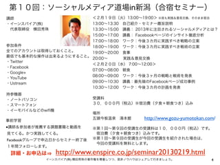 第１０回：ソーシャルメディア道場in新潟（合宿セミナー）
講師                     ＜２月１９日（火）13:00∼19:00＞ ※夜も実践＆意見交換、そのまま宿泊
・イーンスパイア(株)            13:00∼13:30 自己紹介・セミナー趣旨説明
 代表取締役 横田秀珠            13:30∼15:00 講義： 2013年に注目されるソーシャルメディアとは？
                       15:00∼17:00 講義： Facebookページのインサイト徹底分析
                       17:00∼18:00 ワーク：今後３カ月に実践すべき戦略の立案
参加条件                   18:00∼19:00 ワーク：今後３カ月に実践すべき戦術の立案
全てのアカウントは取得しておくこと。     19:00∼20:00 食事
最低でも基本的な操作は出来るようにすること。
                       20:00∼     実践＆意見交換
・Twitter
                       ＜２月２０日（水） 7:00∼12:00＞
・Facebook
                       07:00∼08:00 朝食
・Google+
                       08:00∼09:00 ワーク：今後３ヶ月の戦略と戦術を発表
・YouTube
・Ustream               09:00∼10:30 講義：最先端のFacebookページ成功事例
                       10:30∼12:00 ワーク：今後３カ月の計画を発表
持参機器
・ノートパソコン                    受講料
・スマートフォン                    ３０，０００円（税込）※宿泊費（夕食＋朝食つき）込み
・イーモバイルなどのwiﬁ機
                            場所
事前学習
                            五頭今板温泉 湯本館        http://www.gozu-yumotokan.com/
■講師＆参加者が推薦する課題書籍と動画を        ※第１回∼第９回の受講生の受講料は１０，０００円（税込）です。
見てくる。かつ実践してくる。               宿泊費（夕食＋朝食つき）込みです。
Facebookグループで申込日からセミナー終了後   ※第１回∼第９回の受講生が今回の受講生を紹介された場合は、
                             今回の受講料を無料とします。
１年間フォローします。
 詳細・お申込は         http://www.enspire.co.jp/seminar20130219.html
            イーンスパイア(株) 横田秀珠の著作権を尊重しつつ、是非ノウハウはシェアして行きましょう。                 4
 