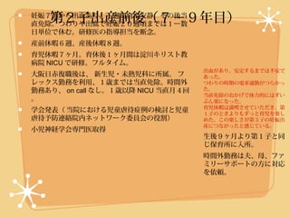 第２子出産前後（７−９年目）
妊娠７週から出血あり、１週間自宅安静、その後当
直免除。つわりや出血で妊娠２０週頃までは１ー数
日単位で休む。研修医の指導担当を断念。
産前休暇６週、産後休暇８週。
育児休暇７ヶ月。育休後１ヶ月間は淀川キリスト教
病院 NICU で研修。フルタイム。
                                   出血があり、安定するまでは不安で
大阪日赤復職後は、 新生児・未熟児科に所属。 フ           あった。
レックス勤務を利用、１歳までは当直免除。時間外            つわりの時期の電車通勤がつらかっ
勤務あり、 on call なし。１歳以降 NICU 当直月４回   た。
                                   当直免除のおかげで体力的にはずい
。                                  ぶん楽になった。
                                   育児休暇は満喫させていただき、第
学会発表（ 当院における児童虐待症例の検討と児童           １子のときよりもずっと育児を楽し
虐待予防連絡院内ネットワーク委員会の役割）              めた。この楽しさが第３子の妊娠出
                                   産につながったと感じている。
小児神経学会専門医取得
                                   生後９ヶ月より第１子と同
                                   じ保育所に入所。
                                   時間外勤務は夫、母、ファ
                                   ミリーサポートの方に対応
                                   を依頼。
 