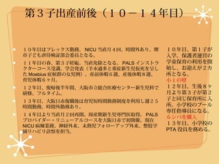 第３子出産前後（１０−１４年目）


１０年目はフレックス勤務、 NICU 当直月４回、時間外あり。堺    １０年目、第１子が
市子ども虐待検証部会委員となる。                    入学。保護者運営の
１１年目の春、第３子妊娠。当直免除となる。 PALS インストラ    学童保育の利用を開
クターコース受講。学会発表（羊水過多と重症新生児仮死を呈し       始し、お迎えが２カ
た Moebius 症候群の女児例）。産前休暇６週、産後休暇８週、   所となる。
育児休暇６ヶ月。                            小１の壁
１２年目、復帰後半年間、大阪市立総合医療センター新生児科で       １２年目、生後８ヶ
研修。フルタイム。                           月より第３子が第２
１３年目、大阪日赤復職後は育児短時間勤務制度を利用し週２５       子と同じ保育所に入
時間勤務。時間外勤務あり。                       所。小学校のプール
                                    専任指導員になる。
１４年目より当直月２回再開。周産期新生児専門医取得。 PALS
                                    ルンバを購入
プロバイダー・リニューアルコースを大阪日赤で初開催。現在
NICU 病棟業務、神経外来、未熟児フォローアップ外来、整肢学
                                    １３年目、小学校の
園リハビリ診察を担当。                         PTA 役員を務める。
 