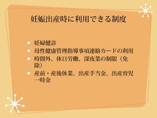 妊娠出産時に利用できる制度


妊婦健診
母性健康管理指導事項連絡カードの利用
時間外、休日労働、深夜業の制限（免
除）
産前・産後休業、出産手当金、出産育児
一時金
 