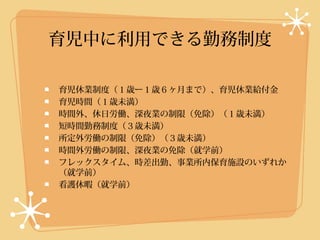 育児中に利用できる勤務制度

育児休業制度（１歳ー１歳６ヶ月まで）、育児休業給付金
育児時間（１歳未満）
時間外、休日労働、深夜業の制限（免除）（１歳未満）
短時間勤務制度（３歳未満）
所定外労働の制限（免除）（３歳未満）
時間外労働の制限、深夜業の免除（就学前）
フレックスタイム、時差出勤、事業所内保育施設のいずれか
（就学前）
看護休暇（就学前）
 