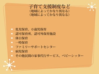 子育て支援制度など
   （地域によってかなり異なる）
   （地域によってかなり異なる）



乳児保育、０歳児保育
認可保育所、認可外保育施設
休日保育
一時保育
ファミリーサポートセンター
病児保育
その他民間の家事代行サービス、ベビーシッター
 