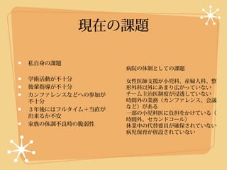 現在の課題

私自身の課題
                 病院の体制としての課題

学術活動が不十分         女性医師支援が小児科、産婦人科、整
後輩指導が不十分         形外科以外にあまり広がっていない
カンファレンスなどへの参加が   チーム主治医制度が浸透していない
不十分              時間外の業務（カンファレンス、会議
                 など）がある
３年後にはフルタイム＋当直が
                 一部の小児科医に負担をかけている（
出来るか不安
                 時間外、セカンドコール）
家族の体調不良時の脆弱性     休業中の代替要員が確保されていない
                 病児保育が併設されていない
 
