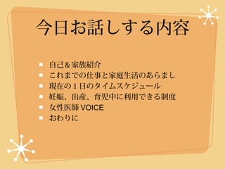 今日お話しする内容
自己＆家族紹介
これまでの仕事と家庭生活のあらまし
現在の１日のタイムスケジュール
妊娠、出産、育児中に利用できる制度
女性医師 VOICE
おわりに
 