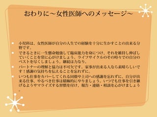 おわりに〜女性医師へのメッセージ〜



小児科は、女性医師が自分の人生での経験を十分に生かすことの出来る分
野です。
できるときに一生懸命勉強して臨床能力を身につけ、それを維持し伸ばし
ていくことを常に心がけましょう。ライフサイクルのその時々での自分の
ベストを尽くしましょう。継続は力なり。
パートナーの理解と協力は不可欠です。家事が出来る人なら素晴らしいで
す！感謝の気持ちを伝えることを忘れずに。
いつも仕事をカバーしてくれる同僚や上司への感謝を忘れずに、自分が出
来る仕事、やるべき仕事は積極的にやりましょう。いつでも仕事を引き継
げるようサマライズする習慣を付け、報告・連絡・相談を心がけましょう
。
 