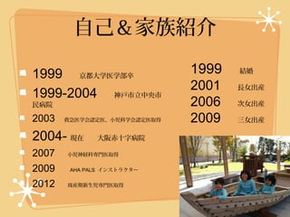 自己＆家族紹介

1999 　京都大学医学部卒              1999 　結婚
                            2001 　長女出産
1999-2004 　神戸市立中央市
民病院                         2006 　次女出産
2003 　救急医学会認定医、小児科学会認定医取得   2009 　三女出産
2004- 現在　大阪赤十字病院
2007 　小児神経科専門医取得
2009 　 AHA PALS インストラクター
2012 　周産期新生児専門医取得　　
 