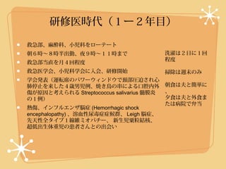 研修医時代（１ー２年目）

救急部、麻酔科、小児科をローテート
朝６時〜８時半出勤、夜９時〜１１時まで                       洗濯は２日に１回
                                          程度
救急部当直を月４回程度
救急医学会、小児科学会に入会、研修開始                       掃除は週末のみ
学会発表（運転席のパワーウィンドウで頚部圧迫され心
肺停止を来した４歳男児例、焼き鳥の串による口腔内外                 朝食は夫と簡単に
傷が原因と考えられる Streptococcus salivarius 髄膜炎   、
の１例）                                      夕食は夫と外食ま
                                          たは病院で弁当
熱傷、インフルエンザ脳症 (Hemorrhagic shock
encephalopathy) 、溶血性尿毒症症候群、 Leigh 脳症、
先天性全タイプ１線維ミオパチー、 新生児粟粒結核、
超低出生体重児の患者さんとの出会い
 