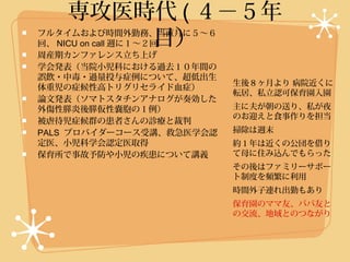 専攻医時代 ( ４−５年
       目）
フルタイムおよび時間外勤務、当直月に５〜６
回、 NICU on call 週に１〜２回
周産期カンファレンス立ち上げ
学会発表（当院小児科における過去１０年間の
誤飲・中毒・過量投与症例について、超低出生
                          生後８ヶ月より 病院近くに
体重児の症候性高トリグリセライド血症）
                          転居、私立認可保育園入園
論文発表（ソマトスタチンアナログが奏効した
外傷性膵炎後膵仮性嚢胞の１例）           主に夫が朝の送り、私が夜
                          のお迎えと食事作りを担当
被虐待児症候群の患者さんの診療と裁判
PALS プロバイダーコース受講、救急医学会認   掃除は週末
定医、小児科学会認定医取得             約１年は近くの公団を借り
保育所で事故予防や小児の疾患について講義      て母に住み込んでもらった
                          その後はファミリーサポー
                          ト制度を頻繁に利用
                          時間外子連れ出勤もあり
                          保育園のママ友、パパ友と
                          の交流、地域とのつながり
 