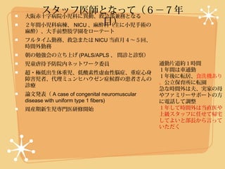 スタッフ医師となって（６−７年
大阪赤十字病院小児科に異動、救急部兼務となる
                  目）
２年間小児科病棟、 NICU 、麻酔科（主に小児手術の
麻酔）、大手前整肢学園をローテート
フルタイム勤務、救急または NICU 当直月４〜５回、
時間外勤務
朝の勉強会の立ち上げ (PALS/APLS 、 問診と診察）
児童虐待予防院内ネットワーク委員                           通勤片道約１時間
                                           １年間は車通勤
超・極低出生体重児、低酸素性虚血性脳症、重症心身
                                           １年後に転居、食洗機あり
障害児者、代理ミュンヒハウゼン症候群の患者さんの
                                           。公立保育所に転園
診療
                                           急な時間外は夫、実家の母
論文発表（ A case of congenital neuromuscular   やファミリーサポートの方
disease with uniform type 1 fibers)        に電話して調整
周産期新生児専門医研修開始                              １年して時間外は当直医や
                                           上級スタッフに任せて帰宅
                                           してよいと部長から言って
                                           いただく
 