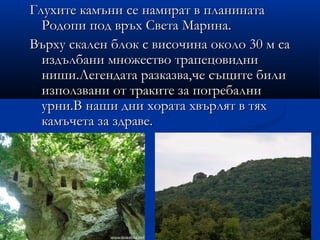 Глухите камъни се намират в планината
  Родопи под връх Света Марина.
Върху скален блок с височина около 30 м са
  издълбани множество трапецовидни
  ниши.Легендата разказва,че същите били
  използвани от траките за погребални
  урни.В наши дни хората хвърлят в тях
  камъчета за здраве.
 
