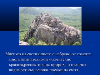 Мястото на светилището е избрано от траките
 много внимателно-изключително
 красива,респектираща природа и отлична
 видимост към всички посоки на света.
 