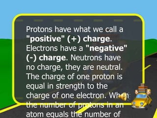 Protons have what we call a
"positive" (+) charge.
Electrons have a "negative"
(-) charge. Neutrons have
no charge, they are neutral.
The charge of one proton is
equal in strength to the
charge of one electron. When
the number of protons in an
atom equals the number of
 