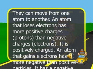 They can move from one
atom to another. An atom
that loses electrons has
more positive charges
(protons) than negative
charges (electrons). It is
positively charged. An atom
that gains electrons has
more negative than positive
 